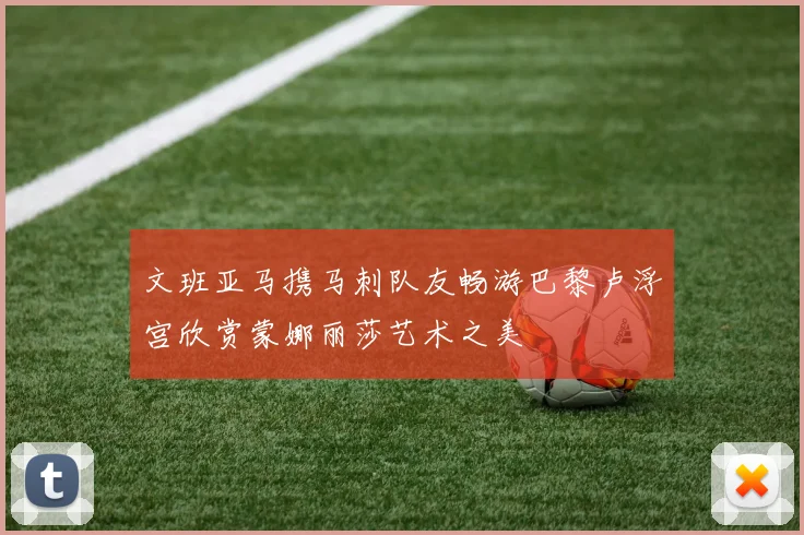 文班亚马携马刺队友畅游巴黎卢浮宫欣赏蒙娜丽莎艺术之美