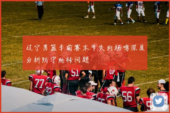 辽宁男篮季前赛末节失利杨鸣深度分析防守轮转问题
