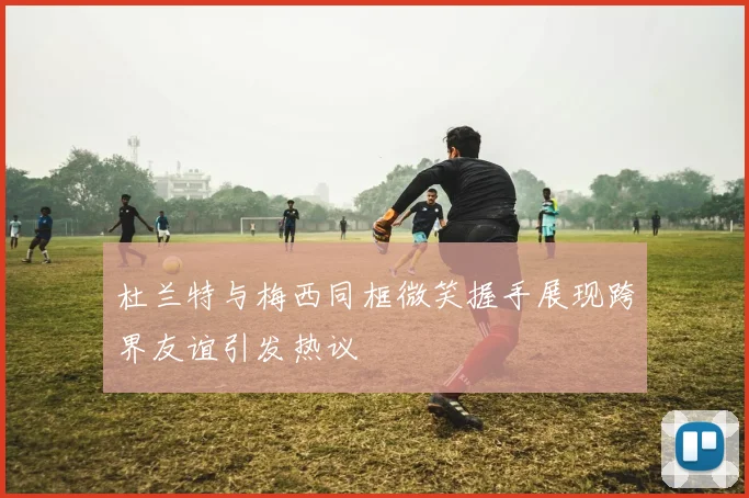 杜兰特与梅西同框微笑握手展现跨界友谊引发热议