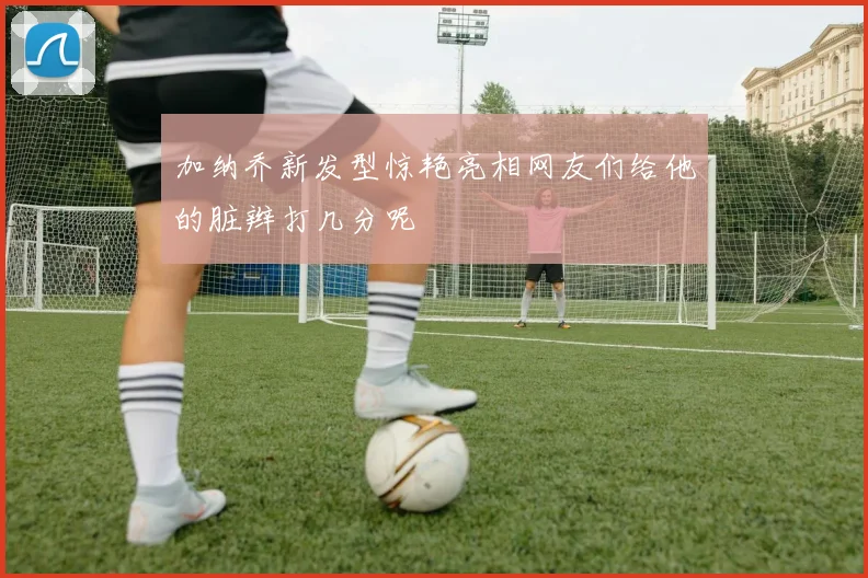 加纳乔新发型惊艳亮相网友们给他的脏辫打几分呢