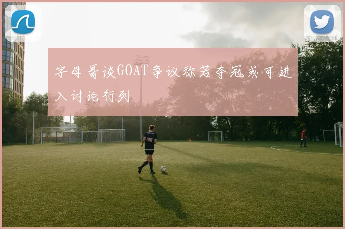 字母哥谈GOAT争议称若夺冠或可进入讨论行列