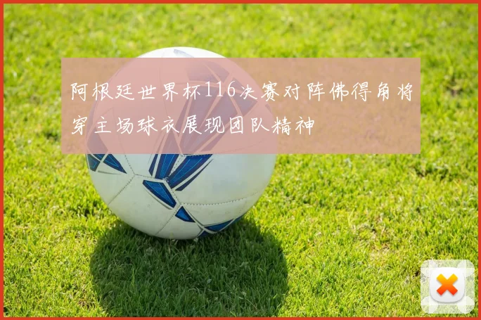 阿根廷世界杯116决赛对阵佛得角将穿主场球衣展现团队精神
