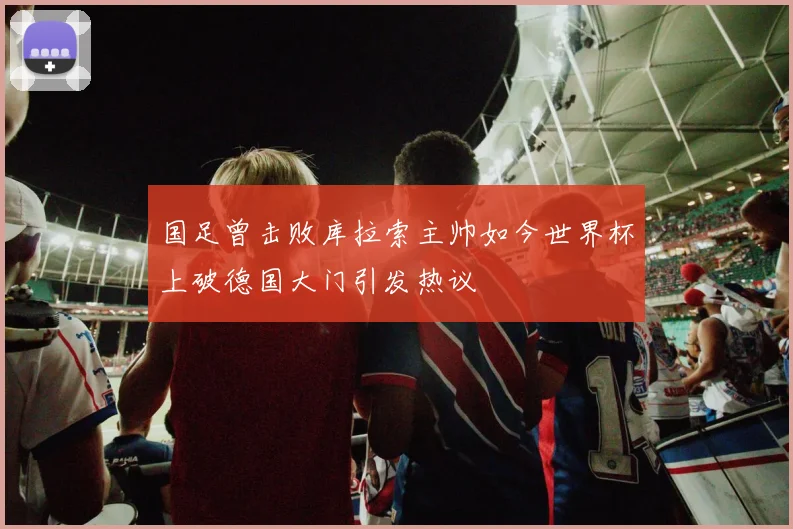国足曾击败库拉索主帅如今世界杯上破德国大门引发热议