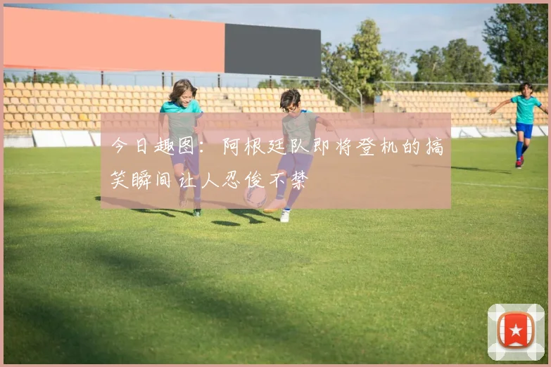 今日趣图：阿根廷队即将登机的搞笑瞬间让人忍俊不禁