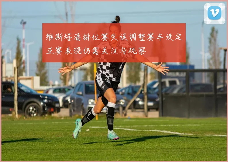 维斯塔潘排位赛失误调整赛车设定正赛表现仍需关注与观察