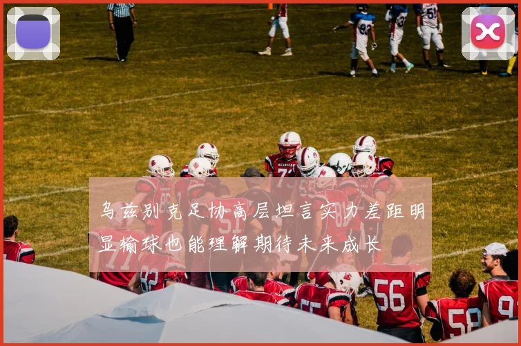 乌兹别克足协高层坦言实力差距明显输球也能理解期待未来成长