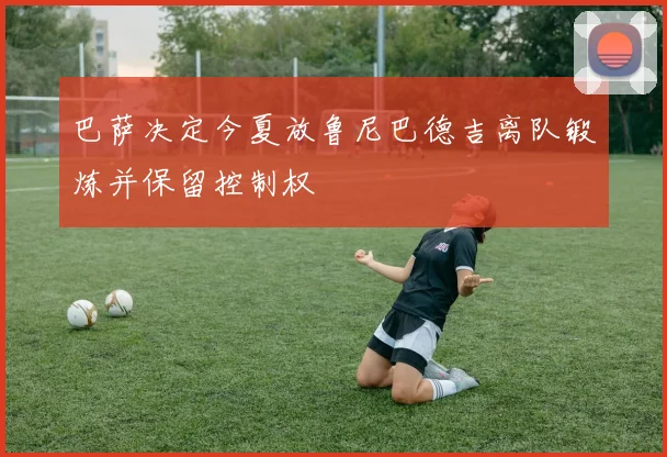 巴萨决定今夏放鲁尼巴德吉离队锻炼并保留控制权