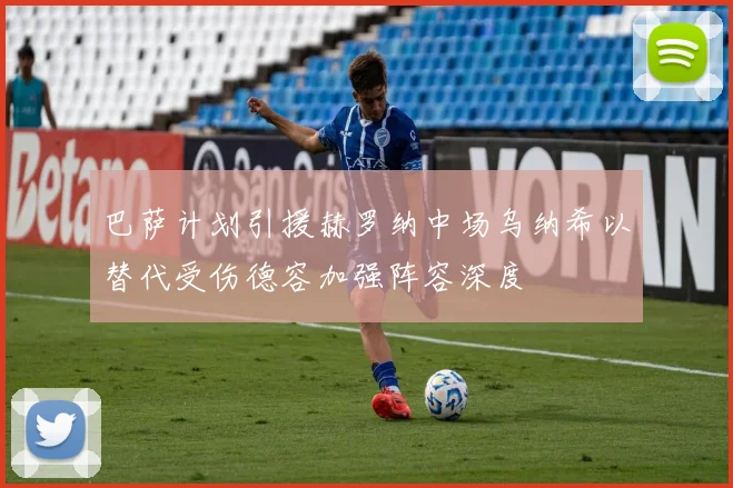 巴萨计划引援赫罗纳中场乌纳希以替代受伤德容加强阵容深度