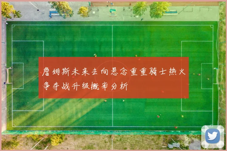 詹姆斯未来去向悬念重重骑士热火争夺战升级概率分析