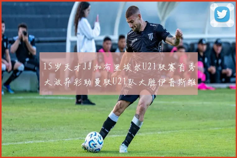 15岁天才JJ加布里埃尔U21联赛首秀大放异彩助曼联U21队大胜伊普斯维奇